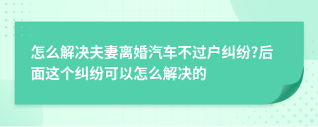 怎么解决夫妻离婚汽车不过户纠纷?后面这个纠纷可以怎么解决的