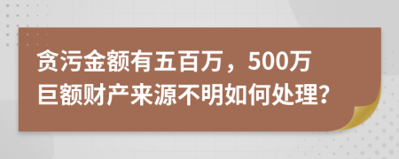 贪污金额有五百万，500万巨额财产来源不明如何处理？