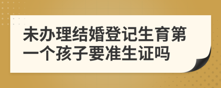 未办理结婚登记生育第一个孩子要准生证吗