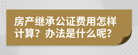 房产继承公证费用怎样计算？办法是什么呢？