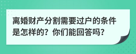 离婚财产分割需要过户的条件是怎样的？你们能回答吗？