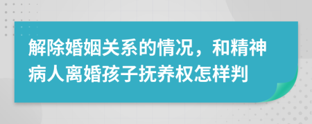 解除婚姻关系的情况，和精神病人离婚孩子抚养权怎样判