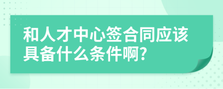 和人才中心签合同应该具备什么条件啊?