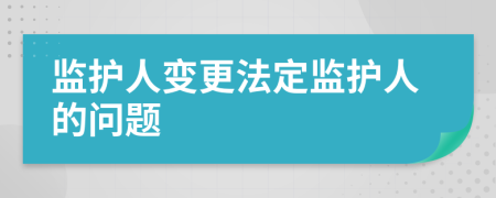 监护人变更法定监护人的问题
