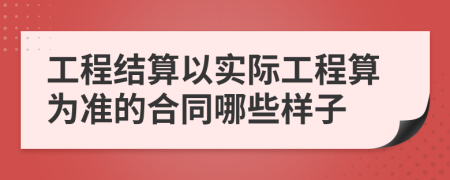 工程结算以实际工程算为准的合同哪些样子