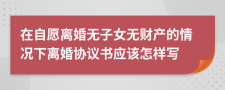 在自愿离婚无子女无财产的情况下离婚协议书应该怎样写