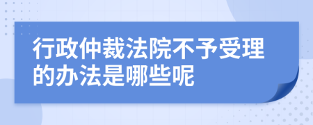 行政仲裁法院不予受理的办法是哪些呢