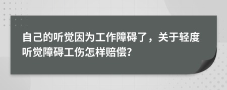 自己的听觉因为工作障碍了，关于轻度听觉障碍工伤怎样赔偿？