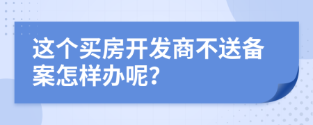 这个买房开发商不送备案怎样办呢？