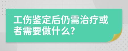 工伤鉴定后仍需治疗或者需要做什么？