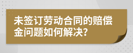 未签订劳动合同的赔偿金问题如何解决？