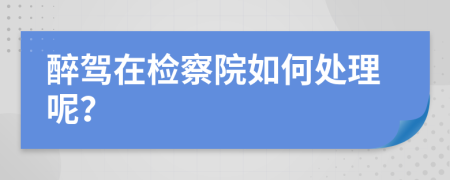 醉驾在检察院如何处理呢？