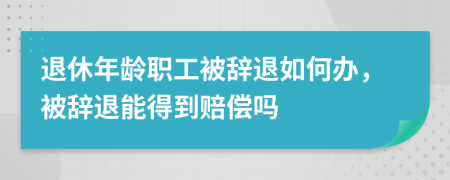 退休年龄职工被辞退如何办，被辞退能得到赔偿吗