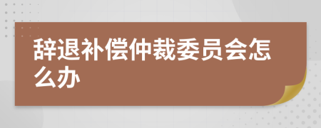 辞退补偿仲裁委员会怎么办