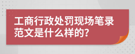 工商行政处罚现场笔录范文是什么样的？