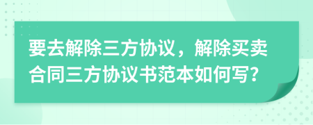 要去解除三方协议，解除买卖合同三方协议书范本如何写？