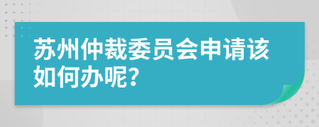 苏州仲裁委员会申请该如何办呢？