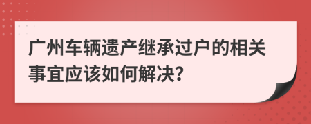 广州车辆遗产继承过户的相关事宜应该如何解决？