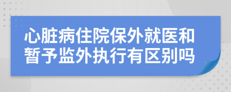 心脏病住院保外就医和暂予监外执行有区别吗