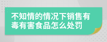 不知情的情况下销售有毒有害食品怎么处罚