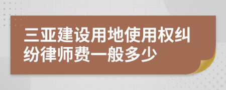 三亚建设用地使用权纠纷律师费一般多少