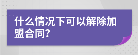 什么情况下可以解除加盟合同？