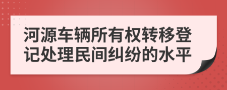 河源车辆所有权转移登记处理民间纠纷的水平