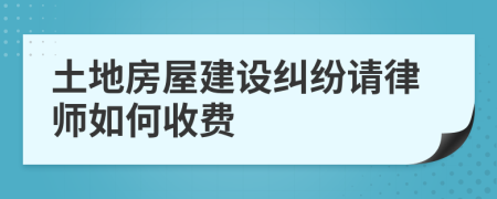 土地房屋建设纠纷请律师如何收费