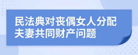 民法典对丧偶女人分配夫妻共同财产问题