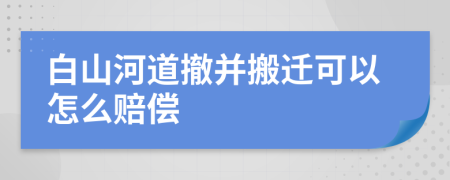 白山河道撤并搬迁可以怎么赔偿