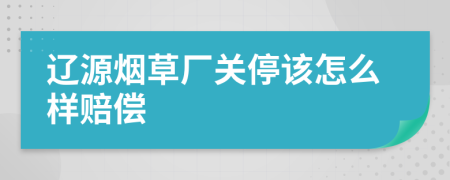 辽源烟草厂关停该怎么样赔偿