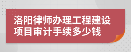 洛阳律师办理工程建设项目审计手续多少钱