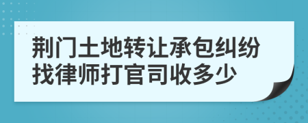 荆门土地转让承包纠纷找律师打官司收多少