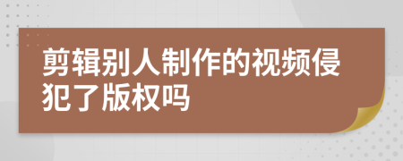 剪辑别人制作的视频侵犯了版权吗