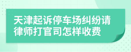 天津起诉停车场纠纷请律师打官司怎样收费