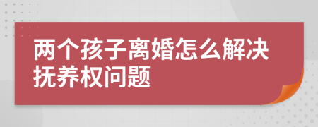 两个孩子离婚怎么解决抚养权问题