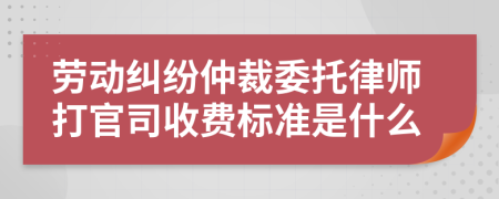 劳动纠纷仲裁委托律师打官司收费标准是什么