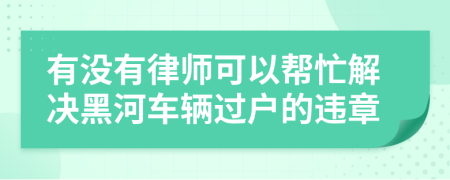 有没有律师可以帮忙解决黑河车辆过户的违章