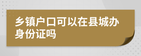 乡镇户口可以在县城办身份证吗