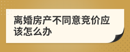 离婚房产不同意竞价应该怎么办