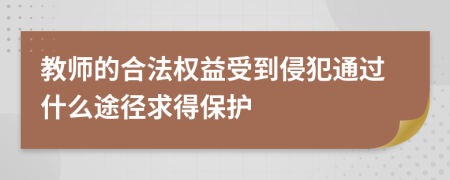 教师的合法权益受到侵犯通过什么途径求得保护