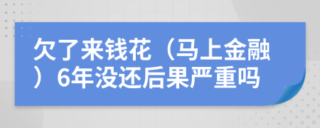 欠了来钱花（马上金融）6年没还后果严重吗