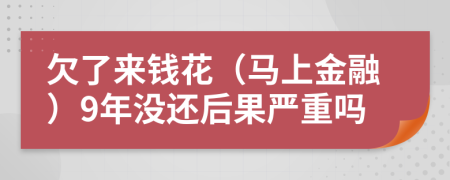 欠了来钱花（马上金融）9年没还后果严重吗