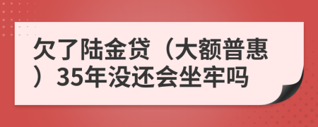 欠了陆金贷（大额普惠）35年没还会坐牢吗