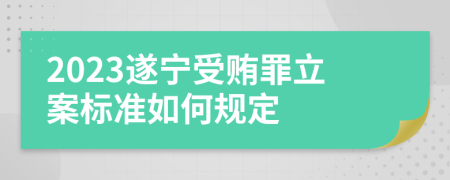 2023遂宁受贿罪立案标准如何规定