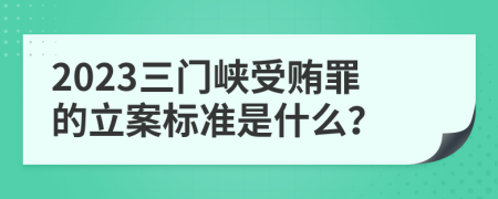 2023三门峡受贿罪的立案标准是什么？