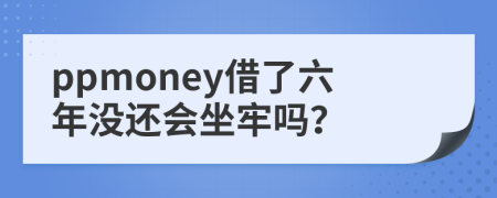 ppmoney借了六年没还会坐牢吗？