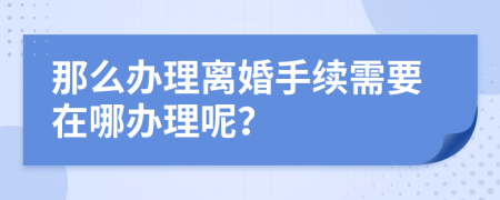 那么办理离婚手续需要在哪办理呢？