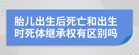 胎儿出生后死亡和出生时死体继承权有区别吗