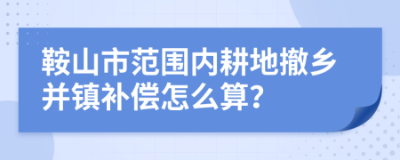 鞍山市范围内耕地撤乡并镇补偿怎么算？